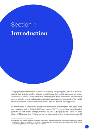 1
This paper explores the extent to which Participatory Budgeting [PB], a form of decision-
making that actively involves citizens in prioritising how public resources are spent,
contributes to climate change adaptation and mitigation. PB is defined as a mechanism or
process whereby people make decisions about the destination of some or all of the public
resources available, or are otherwise associated with the decision-making process.
At present there is virtually no research or publications exploring this link, apart from
rare exceptions such as Budge  Hall’s short report (2019)1
or the seminal methodological
guide to PB and climate change published by ENDA Ecopop (2013). Since the early
phases of PB a good deal of literature has been produced on how it relates to Agenda 21
1. Our Money, our planet: engaging citizens in the climate emergency through participatory democracy, which
includes a report on a series of co-design workshops held between June and September 2019, jointly
published by PB Partners and Share future in 2019.
Introduction
Section 1
 