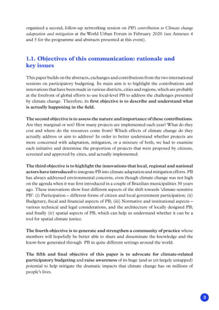 3
organised a second, follow-up networking session on PB’s contribution to Climate change
adaptation and mitigation at the World Urban Forum in February 2020 (see Annexes 4
and 5 for the programme and abstracts presented at this event).
1.1. Objectives of this communication: rationale and
key issues
This paper builds on the abstracts, exchanges and contributions from the two international
sessions on participatory budgeting. Its main aim is to highlight the contributions and
innovations that have been made in various districts, cities and regions, which are probably
at the forefront of global efforts to use local-level PB to address the challenges presented
by climate change. Therefore, its first objective is to describe and understand what
is actually happening in the field.
The second objective is to assess the nature and importance of these contributions.
Are they marginal or not? How many projects are implemented each year? What do they
cost and where do the resources come from? Which effects of climate change do they
actually address or aim to address? In order to better understand whether projects are
more concerned with adaptation, mitigation, or a mixture of both, we had to examine
each initiative and determine the proportion of projects that were proposed by citizens,
screened and approved by cities, and actually implemented.
The third objective is to highlight the innovations that local, regional and national
actors have introduced to integrate PB into climate adaptation and mitigation efforts. PB
has always addressed environmental concerns, even though climate change was not high
on the agenda when it was first introduced in a couple of Brazilian municipalities 30 years
ago. These innovations show four different aspects of the shift towards ‘climate-sensitive
PB’: (i) Participation – different forms of citizen and local government participation; (ii)
Budgetary, fiscal and financial aspects of PB; (iii) Normative and institutional aspects –
various technical and legal considerations, and the architecture of locally designed PB;
and finally (iv) spatial aspects of PB, which can help us understand whether it can be a
tool for spatial climate justice.
The fourth objective is to generate and strengthen a community of practice whose
members will hopefully be better able to share and disseminate the knowledge and the
know-how generated through PB in quite different settings around the world.
The fifth and final objective of this paper is to advocate for climate-related
participatory budgeting and raise awareness of its huge (and as yet largely untapped)
potential to help mitigate the dramatic impacts that climate change has on millions of
people’s lives.
 