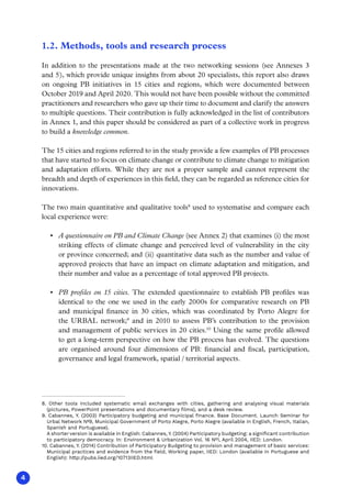 4
1.2. Methods, tools and research process
In addition to the presentations made at the two networking sessions (see Annexes 3
and 5), which provide unique insights from about 20 specialists, this report also draws
on ongoing PB initiatives in 15 cities and regions, which were documented between
October 2019 and April 2020. This would not have been possible without the committed
practitioners and researchers who gave up their time to document and clarify the answers
to multiple questions. Their contribution is fully acknowledged in the list of contributors
in Annex 1, and this paper should be considered as part of a collective work in progress
to build a knowledge common.
The 15 cities and regions referred to in the study provide a few examples of PB processes
that have started to focus on climate change or contribute to climate change to mitigation
and adaptation efforts. While they are not a proper sample and cannot represent the
breadth and depth of experiences in this field, they can be regarded as reference cities for
innovations.
The two main quantitative and qualitative tools8
used to systematise and compare each
local experience were:
•	 A questionnaire on PB and Climate Change (see Annex 2) that examines (i) the most
striking effects of climate change and perceived level of vulnerability in the city
or province concerned; and (ii) quantitative data such as the number and value of
approved projects that have an impact on climate adaptation and mitigation, and
their number and value as a percentage of total approved PB projects.
•	 PB profiles on 15 cities. The extended questionnaire to establish PB profiles was
identical to the one we used in the early 2000s for comparative research on PB
and municipal finance in 30 cities, which was coordinated by Porto Alegre for
the URBAL network;9
and in 2010 to assess PB’s contribution to the provision
and management of public services in 20 cities.10
Using the same profile allowed
to get a long-term perspective on how the PB process has evolved. The questions
are organised around four dimensions of PB: financial and fiscal, participation,
governance and legal framework, spatial / territorial aspects.
8. Other tools included systematic email exchanges with cities, gathering and analysing visual materials
(pictures, PowerPoint presentations and documentary films), and a desk review.
9. Cabannes, Y. (2003) Participatory budgeting and municipal finance. Base Document. Launch Seminar for
Urbal Network Nº9, Municipal Government of Porto Alegre, Porto Alegre (available in English, French, Italian,
Spanish and Portuguese).
A shorter version is available in English: Cabannes, Y. (2004) Participatory budgeting: a significant contribution
to participatory democracy. In: Environment  Urbanization Vol. 16 Nº1, April 2004, IIED: London.
10. Cabannes, Y. (2014) Contribution of Participatory Budgeting to provision and management of basic services:
Municipal practices and evidence from the field, Working paper, IIED: London (available in Portuguese and
English): http://pubs.iied.org/10713IIED.html
 