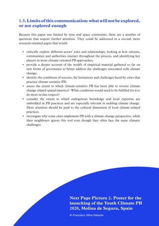 5
1.3. Limits of this communication: what will not be explored,
or not explored enough
Because this paper was limited by time and space constraints, there are a number of
questions that require further attention. They could be addressed in a second, more
research-oriented paper that would:
•	 critically explore different actors’ roles and relationships, looking at how citizens,
communities and authorities interact throughout the process, and identifying key
players in more climate-oriented PB approaches;
•	 provide a deeper account of the wealth of empirical material gathered so far on
new forms of governance to better address the challenges associated with climate
change;
•	 identify the conditions of success, the limitations and challenges faced by cities that
practice climate sensitive PB;
•	 assess the extent to which climate-sensitive PB has been able to reverse climate
change related spatial injustice? What conditions would need to be fulfilled for it to
do more in this respect?
•	 consider the extent to which endogenous knowledge and local expertise are
embedded in PB practices and are especially relevant in tackling climate change.
More attention should be paid to the cultural dimension of local climate-related
practices.
•	 investigate why some cities implement PB with a climate change perspective, while
their neighbours ignore this tool even though they often face the same climatic
challenges.
Next Page Picture 2. Poster for the
launching of the Youth Climate PB
2020, Molina de Segura, Spain
© Francisco Oliva Palazón
 