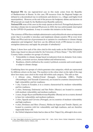 9
Regional PB: the one regional-level case in this study comes from the Republic
of Bashkortostan in Russia. In this case, PB resources from the Regional budget are
debated in a decentralised way in settlements and districts (i.e., villages and higher-level
municipalities). However, at the end of the process the budgetary debate and decision on
PB proposals are made by the Bashkortostan Republic authority.
National PB: none of the cases in this study operate at this level. Portugal had planned to
introduce climate into its national PB process in 2020, but was unfortunately interrupted
by the COVID-19 pandemic. It may re-consider this initiative in the future.
The existence of PB at these multiple administrative and political levels raises an important
point: that it is possible to introduce and implement climate-sensitive PB at every level.
What can PB at each tier of government do to optimise its contribution to climate change
adaptation and mitigation? And how can the different levels of PB interact in order to
strengthen democracy and apply the principle of subsidiarity?
Figure 2 shows how each of the cities cited in this study ranks on the Global Adaptation
Index map, based on data provided by the University of Notre Dame.12
The ND-GAIN
Country Index considers two groups of criteria:
•	 Vulnerability to climate change based on indicators from six domains: food, water,
health, ecosystem services, human habitat and infrastructure;
•	 Readiness, which is defined as the country’s political, economic and social capacity
to adapt to climate change.
Combining these two groups of criteria generates nine categories, which are represented
by different colours on the map. The numbers in the colour chart on the right of the map
show how many cases cited in this study fall within each category. This tells us that:
•	 4 African cities, Dalifort-Foirail (Senegal), Luhwindja (DRC), Pemba
(Mozambique) and Yaoundé (Cameroon), are located in countries characterised by
high vulnerability and low readiness;
•	 1 city, Cuenca in Ecuador, is in a country characterised by medium vulnerability
and low readiness;
•	 2 cities, Semarang (Indonesia) and San Pedro (Mexico) are located in countries
with medium vulnerability and medium readiness;
•	 2 cases, Arzgir Rayon and Bashkortostan Republic (Russia) are in a country deemed
to have low vulnerability and medium readiness;
•	 2 cities, Águeda and Cerveira (Portugal), are in countries of medium vulnerability
and high readiness;
•	 4 cities, Bordeaux and Metz (France), Molina de Segura and Tomiño (Spain), are
located in countries with low vulnerability and high readiness, and are therefore
supposedly better-off;
•	 the Global Adaptation Index had no data on New Taipei City, although it does exist.
12. See https://gain.nd.edu/our-work/country-index/ ND - Gain, Notre Dame Global Adaptation Initiative,
University of Notre Dame, Indiana, USA
 