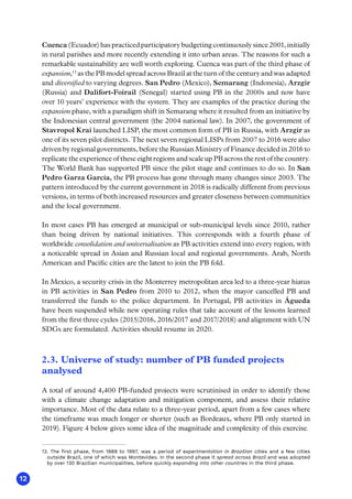 12
Cuenca(Ecuador)haspracticedparticipatorybudgetingcontinuouslysince2001,initially
in rural parishes and more recently extending it into urban areas. The reasons for such a
remarkable sustainability are well worth exploring. Cuenca was part of the third phase of
expansion,13
as the PB model spread across Brazil at the turn of the century and was adapted
and diversified to varying degrees. San Pedro (Mexico), Semarang (Indonesia), Arzgir
(Russia) and Dalifort-Foirail (Senegal) started using PB in the 2000s and now have
over 10 years’ experience with the system. They are examples of the practice during the
expansion phase, with a paradigm shift in Semarang where it resulted from an initiative by
the Indonesian central government (the 2004 national law). In 2007, the government of
Stavropol Krai launched LISP, the most common form of PB in Russia, with Arzgir as
one of its seven pilot districts. The next seven regional LISPs from 2007 to 2016 were also
driven by regional governments, before the Russian Ministry of Finance decided in 2016 to
replicate the experience of these eight regions and scale up PB across the rest of the country.
The World Bank has supported PB since the pilot stage and continues to do so. In San
Pedro Garza García, the PB process has gone through many changes since 2003. The
pattern introduced by the current government in 2018 is radically different from previous
versions, in terms of both increased resources and greater closeness between communities
and the local government.
In most cases PB has emerged at municipal or sub-municipal levels since 2010, rather
than being driven by national initiatives. This corresponds with a fourth phase of
worldwide consolidation and universalisation as PB activities extend into every region, with
a noticeable spread in Asian and Russian local and regional governments. Arab, North
American and Pacific cities are the latest to join the PB fold.
In Mexico, a security crisis in the Monterrey metropolitan area led to a three-year hiatus
in PB activities in San Pedro from 2010 to 2012, when the mayor cancelled PB and
transferred the funds to the police department. In Portugal, PB activities in Águeda
have been suspended while new operating rules that take account of the lessons learned
from the first three cycles (2015/2016, 2016/2017 and 2017/2018) and alignment with UN
SDGs are formulated. Activities should resume in 2020.
2.3. Universe of study: number of PB funded projects
analysed
A total of around 4,400 PB-funded projects were scrutinised in order to identify those
with a climate change adaptation and mitigation component, and assess their relative
importance. Most of the data relate to a three-year period, apart from a few cases where
the timeframe was much longer or shorter (such as Bordeaux, where PB only started in
2019). Figure 4 below gives some idea of the magnitude and complexity of this exercise.
13. The first phase, from 1989 to 1997, was a period of experimentation in Brazilian cities and a few cities
outside Brazil, one of which was Montevideo. In the second phase it spread across Brazil and was adopted
by over 130 Brazilian municipalities, before quickly expanding into other countries in the third phase.
 