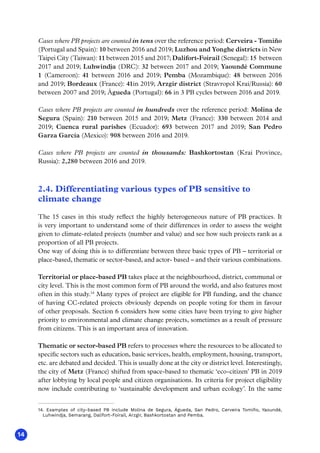 14
Cases where PB projects are counted in tens over the reference period: Cerveira - Tomiño
(Portugal and Spain): 10 between 2016 and 2019; Luzhou and Yonghe districts in New
Taipei City (Taiwan): 11 between 2015 and 2017; Dalifort-Foirail (Senegal): 15 between
2017 and 2019; Luhwindja (DRC): 32 between 2017 and 2019; Yaoundé Commune
1 (Cameroon): 41 between 2016 and 2019; Pemba (Mozambique): 48 between 2016
and 2019; Bordeaux (France): 41in 2019; Arzgir district (Stravropol Krai/Russia): 60
between 2007 and 2019; Águeda (Portugal): 66 in 3 PB cycles between 2016 and 2019.
Cases where PB projects are counted in hundreds over the reference period: Molina de
Segura (Spain): 210 between 2015 and 2019; Metz (France): 330 between 2014 and
2019; Cuenca rural parishes (Ecuador): 693 between 2017 and 2019; San Pedro
Garza García (Mexico): 908 between 2016 and 2019.
Cases where PB projects are counted in thousands: Bashkortostan (Krai Province,
Russia): 2,280 between 2016 and 2019.
2.4. Differentiating various types of PB sensitive to
climate change
The 15 cases in this study reflect the highly heterogeneous nature of PB practices. It
is very important to understand some of their differences in order to assess the weight
given to climate-related projects (number and value) and see how such projects rank as a
proportion of all PB projects.
One way of doing this is to differentiate between three basic types of PB – territorial or
place-based, thematic or sector-based, and actor- based – and their various combinations.
Territorial or place-based PB takes place at the neighbourhood, district, communal or
city level. This is the most common form of PB around the world, and also features most
often in this study.14
Many types of project are eligible for PB funding, and the chance
of having CC-related projects obviously depends on people voting for them in favour
of other proposals. Section 6 considers how some cities have been trying to give higher
priority to environmental and climate change projects, sometimes as a result of pressure
from citizens. This is an important area of innovation.
Thematic or sector-based PB refers to processes where the resources to be allocated to
specific sectors such as education, basic services, health, employment, housing, transport,
etc. are debated and decided. This is usually done at the city or district level. Interestingly,
the city of Metz (France) shifted from space-based to thematic ‘eco-citizen’ PB in 2019
after lobbying by local people and citizen organisations. Its criteria for project eligibility
now include contributing to ‘sustainable development and urban ecology’. In the same
14. Examples of city-based PB include Molina de Segura, Águeda, San Pedro, Cerveira Tomiño, Yaoundé,
Luhwindja, Semarang, Dalifort-Foirail, Arzgir, Bashkortostan and Pemba.
 