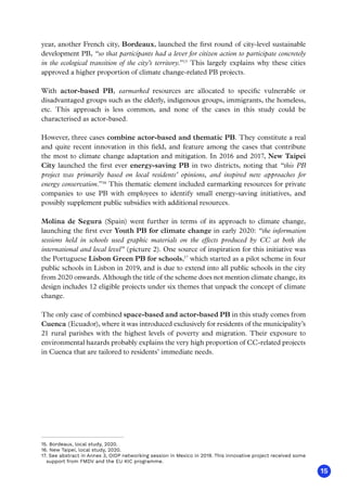 15
year, another French city, Bordeaux, launched the first round of city-level sustainable
development PB, “so that participants had a lever for citizen action to participate concretely
in the ecological transition of the city’s territory.”15
This largely explains why these cities
approved a higher proportion of climate change-related PB projects.
With actor-based PB, earmarked resources are allocated to specific vulnerable or
disadvantaged groups such as the elderly, indigenous groups, immigrants, the homeless,
etc. This approach is less common, and none of the cases in this study could be
characterised as actor-based.
However, three cases combine actor-based and thematic PB. They constitute a real
and quite recent innovation in this field, and feature among the cases that contribute
the most to climate change adaptation and mitigation. In 2016 and 2017, New Taipei
City launched the first ever energy-saving PB in two districts, noting that “this PB
project was primarily based on local residents’ opinions, and inspired new approaches for
energy conservation.”16
This thematic element included earmarking resources for private
companies to use PB with employees to identify small energy-saving initiatives, and
possibly supplement public subsidies with additional resources.
Molina de Segura (Spain) went further in terms of its approach to climate change,
launching the first ever Youth PB for climate change in early 2020: “the information
sessions held in schools used graphic materials on the effects produced by CC at both the
international and local level” (picture 2). One source of inspiration for this initiative was
the Portuguese Lisbon Green PB for schools,17
which started as a pilot scheme in four
public schools in Lisbon in 2019, and is due to extend into all public schools in the city
from 2020 onwards. Although the title of the scheme does not mention climate change, its
design includes 12 eligible projects under six themes that unpack the concept of climate
change.
The only case of combined space-based and actor-based PB in this study comes from
Cuenca (Ecuador), where it was introduced exclusively for residents of the municipality’s
21 rural parishes with the highest levels of poverty and migration. Their exposure to
environmental hazards probably explains the very high proportion of CC-related projects
in Cuenca that are tailored to residents’ immediate needs.
15. Bordeaux, local study, 2020.
16. New Taipei, local study, 2020.
17. See abstract in Annex 3, OIDP networking session in Mexico in 2019. This innovative project received some
support from FMDV and the EU KIC programme.
 