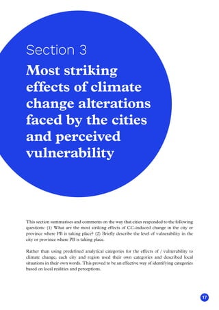 17
Most striking
effects of climate
change alterations
faced by the cities
and perceived
vulnerability
Section 3
This section summarises and comments on the way that cities responded to the following
questions: (1) What are the most striking effects of CC-induced change in the city or
province where PB is taking place? (2) Briefly describe the level of vulnerability in the
city or province where PB is taking place.
Rather than using predefined analytical categories for the effects of / vulnerability to
climate change, each city and region used their own categories and described local
situations in their own words. This proved to be an effective way of identifying categories
based on local realities and perceptions.
 