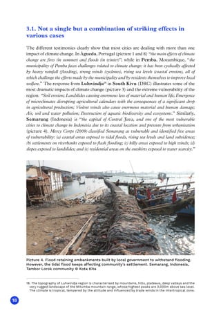 18
3.1. Not a single but a combination of striking effects in
various cases
The different testimonies clearly show that most cities are dealing with more than one
impact of climate change. In Águeda, Portugal (picture 1 and 8) “the main effects of climate
change are fires (in summer) and floods (in winter)”; while in Pemba, Mozambique, “the
municipality of Pemba faces challenges related to climate change: it has been cyclically affected
by heavy rainfall (flooding), strong winds (cyclones), rising sea levels (coastal erosion), all of
which challenge the efforts made by the municipality and by residents themselves to improve local
welfare.” The response from Luhwindja18
in South Kivu (DRC) illustrates some of the
most dramatic impacts of climate change (picture 3) and the extreme vulnerability of the
region: “Soil erosion; Landslides causing enormous loss of material and human life; Emergence
of microclimates disrupting agricultural calendars with the consequences of a significant drop
in agricultural production; Violent winds also cause enormous material and human damage;
Air, soil and water pollution; Destruction of aquatic biodiversity and ecosystems.” Similarly,
Semarang (Indonesia) is “the capital of Central Java, and one of the most vulnerable
cities to climate change in Indonesia due to its coastal location and pressure from urbanisation
(picture 4). Mercy Corps (2009) classified Semarang as vulnerable and identified five areas
of vulnerability: (a) coastal areas exposed to tidal floods, rising sea levels and land subsidence;
(b) settlements on riverbanks exposed to flash flooding; (c) hilly areas exposed to high winds; (d)
slopes exposed to landslides; and (e) residential areas on the outskirts exposed to water scarcity.”
18. The topography of Luhwindja region is characterised by mountains, hills, plateaus, deep valleys and the
very rugged landscape of the Mitumba mountain range, whose highest peaks are 3,000m above sea level.
The climate is tropical, tempered by the altitude and influenced by trade winds in the intertropical zone.
Picture 4. Flood retaining embankments built by local government to withstand flooding.
However, the tidal flood keeps affecting community's settlement. Semarang, Indonesia,
Tambor Lorok community © Kota Kita
 