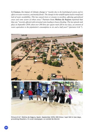 20
In Cuenca, the impact of climate change is “mainly due to the hydrological system and its
effects on water resources, and mainly floods. The changes in the rainfall regime lead to runoff and
lack of water availability. This has caused rivers or streams to overflow, affecting agricultural
areas and some sectors of urban areas.” Partners from Molina de Segura reported that
they are “severely affected with torrential rains leading to heavy flooding. The last episode took
place in September 2019, when over 200 litres per square metre fell in two days, an amount of
water equivalent to the population’s consumption in six and a half years” (pictures 6  7).
Picture 6  7. Molina de Segura, Spain. September 2019, 200 litres / sqm fell in two days,
provoking disasters. © Local newspaper, La verdad de Murcía
 