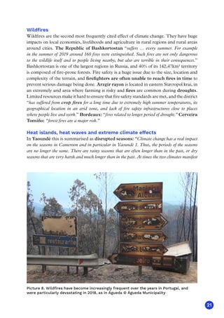 21
Wildfires
Wildfires are the second most frequently cited effect of climate change. They have huge
impacts on local economies, livelihoods and agriculture in rural regions and rural areas
around cities. The Republic of Bashkortostan “suffers … every summer. For example
in the summer of 2019 around 160 fires were extinguished. Such fires are not only dangerous
to the wildlife itself and to people living nearby, but also are terrible in their consequences.”
Bashkortostan is one of the largest regions in Russia, and 40% of its 142,47km² territory
is composed of fire-prone forests. Fire safety is a huge issue due to the size, location and
complexity of the terrain, and firefighters are often unable to reach fires in time to
prevent serious damage being done. Arzgir rayon is located in eastern Stavropol krai, in
an extremely arid area where farming is risky and fires are common during droughts.
Limited resources make it hard to ensure that fire safety standards are met, and the district
“has suffered from crop fires for a long time due to extremely high summer temperatures, its
geographical location in an arid zone, and lack of fire safety infrastructures close to places
where people live and work.” Bordeaux: “fires related to longer period of drought.” Cerveira
Tomiño: “forest fires are a major risk.”
Heat islands, heat waves and extreme climate effects
In Yaoundé this is summarised as disrupted seasons: “Climate change has a real impact
on the seasons in Cameroon and in particular in Yaoundé 1. Thus, the periods of the seasons
are no longer the same. There are rainy seasons that are often longer than in the past, or dry
seasons that are very harsh and much longer than in the past. At times the two climates manifest
Picture 8. Wildfires have become increasingly frequent over the years in Portugal, and
were particularly devastating in 2018, as in Águeda © Águeda Municipality
 