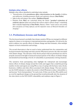 23
Multiple other effects
Multiple other effects identified in individual cities include:
•	 “Intensification of the greenhouse effect, deterioration in the health of children
and adolescents, including premature deaths and respiratory diseases (San Pedro)
•	 Salts in the soil rising to the surface (Dalifort-Foirail)
•	 Partners from Metz are concerned about the future “gradual extinction of
endemic species (plant and animal) that will not adapt to climate change”; something
that is already happening in San Pedro, Mexico, where “native species and existing
flora and fauna are being replaced, and the migration routes of Monarch butterflies are
changing.”
3.3. Preliminary lessons and findings
The first lesson learned is probably that climate-sensitive PB has not emerged in different
regions by chance or in response to international priorities and agendas. It is driven by the
need to address very specific effects of climate change and their dramatic, often multiple
impacts on local communities and settings.
The second observation is that we need to better understand how the communities and
local governments that design and select priority PB projects perceive the risks associated
with climate change. The relevance of the diverse projects that are prioritised can only be
properly assessed in the light of nuanced local perceptions of the effects of climate change
and detailed local knowledge of levels of vulnerability in permanently evolving situations.
The narratives from participating cities highlight the widespread and increasingly
intense effects of climate change around the world, and suggest that a small but growing
number of cities and regions are using PB as a way of coping with the heavy rains, floods,
heatwaves, wildfires and other effects associated with climate change. The next sections
use the GAIN indicator to explore the extent to which PB projects reduce vulnerability to
and increase “level of preparedness” for such events. If they can do this, PB could be used
as a tool for significant change on the ground that would profoundly alter the situation of
the cities shown on the ND-GAIN vulnerability and readiness map in Figure 2.
 