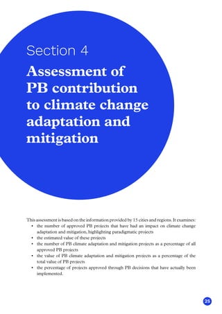 25
This assessment is based on the information provided by 15 cities and regions. It examines:
•	 the number of approved PB projects that have had an impact on climate change
adaptation and mitigation, highlighting paradigmatic projects
•	 the estimated value of these projects
•	 the number of PB climate adaptation and mitigation projects as a percentage of all
approved PB projects
•	 the value of PB climate adaptation and mitigation projects as a percentage of the
total value of PB projects
•	 the percentage of projects approved through PB decisions that have actually been
implemented.
Assessment of
PB contribution
to climate change
adaptation and
mitigation
Section 4
 