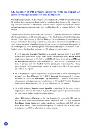26
4.1. Number of PB projects approved with an impact on
climate change adaptation and mitigation
As noted in in paragraph 2.3, this analysis considered about 4,400 PB projects that mainly
fell within a three-year period. Data could be consolidated on 11 out of the 15 cases. As
only four cities were able to differentiate between climate adaptation projects and climate
mitigation projects, the two categories were combined in order to broaden the basis of the
analysis.
One of the major findings is that the review identified 923 projects that contribute to climate
adaption or mitigation in 11 cities and regions. This clearly demonstrates the important
role that PB can and does play in this field. However, the numbers vary considerably from
one case to the next: depending on their size, some cities implement tens of PB-funded
projects each year while others have hundreds, and one region implemented thousands of
PB-funded projects. Four different groups were identified based on the number of PB-
funded projects that have had an impact on CC adaptation and mitigation:
•	 1 to 10 projects: Cerveira-Tomiño implemented 4 projects in 2018 and 2019,
working with a very small budget and a limited number of projects; Arzgir Rayon
implemented 6 projects in 2010, 2012 and 2013, all related to fire safety; and Molina
de Segura implemented 4 projects between 2017 and 2019 – a tiny proportion of
the 210 projects that were funded over this period, and of the many CC-related
proposals that did not get enough votes to be implemented. We will return to this
case later in the report.
•	 10 to 50 projects: Águeda implemented 17 projects (15 of which were mitigation
projects) over three PB cycles (2015-2018); Yaoundé 1 implemented 16 projects
between 2017 and 2019; NewTaipei City implemented 11 projects in two districts
where energy saving projects were implemented in 2016 and 2017; while Bordeaux
implemented 41 projects in 2019, the year it launched the PB process.
•	 50 to 100 projects: Bashkortostan Republic reported on 58 fire safety projects
implemented between 2017 and 2019, but did not provide more general information
on projects that had an impact on climate change.
•	 Above 100 projects: Cuenca was the clear leader in this group with 514 projects,
89% of which were concerned with climate adaptation and 11% with mitigation.
San Pedro Garza García also made a significant contribution with 185 projects;
while Metz funded 120 sustainable development PB projects, 70% of which related
to mitigation and 30% to adaptation to climate change.
 