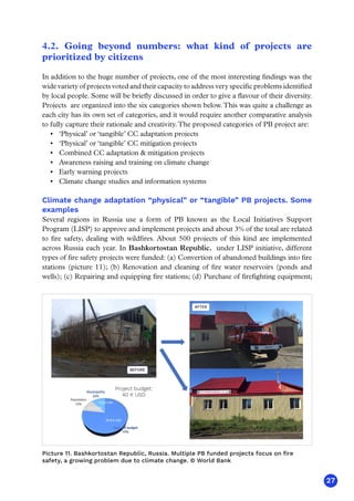 27
4.2. Going beyond numbers: what kind of projects are
prioritized by citizens
In addition to the huge number of projects, one of the most interesting findings was the
wide variety of projects voted and their capacity to address very specific problems identified
by local people. Some will be briefly discussed in order to give a flavour of their diversity.
Projects are organized into the six categories shown below.This was quite a challenge as
each city has its own set of categories, and it would require another comparative analysis
to fully capture their rationale and creativity.The proposed categories of PB project are:
•	 ‘Physical’ or ‘tangible’ CC adaptation projects
•	 ‘Physical’ or ‘tangible’ CC mitigation projects
•	 Combined CC adaptation  mitigation projects
•	 Awareness raising and training on climate change
•	 Early warning projects
•	 Climate change studies and information systems
Climate change adaptation “physical” or “tangible” PB projects. Some
examples
Several regions in Russia use a form of PB known as the Local Initiatives Support
Program (LISP) to approve and implement projects and about 3% of the total are related
to fire safety, dealing with wildfires. About 500 projects of this kind are implemented
across Russia each year. In Bashkortostan Republic, under LISP initiative, different
types of fire safety projects were funded: (a) Convertion of abandoned buildings into fire
stations (picture 11); (b) Renovation and cleaning of fire water reservoirs (ponds and
wells); (c) Repairing and equipping fire stations; (d) Purchase of firefighting equipment;
(1) PB Project: Establishing a rural fire station in Chernyaevsky village, Khabarovsk region
BEFORE
AFTER
30.8 K USD
4.6 K USD
4.6 K USD
Project budget:
40 K USD
Picture 11. Bashkortostan Republic, Russia. Multiple PB funded projects focus on fire
safety, a growing problem due to climate change. © World Bank
 
