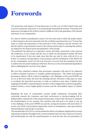 iv
The promotion and support of local democracy is at the core of what United Cities and
Local Governments represents as an international municipal movement. Fostering local
democracy throughout the world is critical to fulfill our role as the guardians of the dreams
and hopes of our communities.
In a time in which recentralization seems to be the norm and in which the public sphere
is often forgotten, the most universal crisis the world has experienced in over 70 years has
made us realize the importance of the protection of the commons and the relevant role
that the spheres of government closest to the citizens need to play in ensuring that policies
are shaped by the shared needs and aspirations of the people.
The pandemic has allowed us to galvanize visions and make connections, it has exposed
the weaknesses of our systems and the way in which our development models will need
to be transformed. It has also made clear that this can only be done with all of us on
board. Co-creation, among spheres of government, and the localization of the SDGs led
by the communities, need to be the way forward to recover from the pandemic but also
to address the structural weaknesses that have driven us to the environmental degradation
that is challenging the survival of our planet.
We now have empirical evidence that governance capacities will need to be enhanced
to deliver adequate responses to complex, global emergencies. The urban and regional
governance spheres will be critical in adapting to the challenges of the post-COVID era
as it is at this level where the most far-reaching reforms will need to take place in order
to accelerate the innovation necessary to make us resilient to new types of global crises
ranging from health to natural disasters, but also to those triggered by extreme inequalities,
political shocks, a more fragile global economy and the unavoidable impact of climate
change.
Regaining the trust of communities towards public institutions, developing their
ownership towards the commons, and their involvement in decision-making will be
indispensable components of the renewed democratic systems that will need to underpin
the transformation of our societies. The sacrifices that will need to be made to rise up
to the challenge of the post-COVID era and the ecological transition will need whole of
society and whole of government approaches based on transparency, open government,
full participation and circular economies.
The membership of UCLG is convinced that the efforts of solidarity displayed by local and
regional governments throughout the current pandemic have become a beacon of security
and should guide not only the transformations we need but also the next generation of
Forewords
 