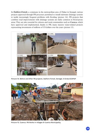 29
In Dalifort-Foirail, a commune in the metropolitan area of Dakar in Senegal, various
projects approved through PB processes permitted to install rainwater drainage systems
to tackle increasingly frequent problems with flooding (picture 14). PB projects that
combine road improvements with drainage systems are fairly common in flood-prone
areas.They are also essential for citizens and rural communities such as Cuenca, which
have approved and implemented, thanks to PB, many massive water-related projects
representing investments of millions of US dollars over the years (picture 15).
Picture 14. Before and After PB projects. Dalifort-Foirail, Senegal. © Enda ECOPOP
PIC 11
Picture 15. Cuenca. PB Works in villages © Cuenca Municipality
 