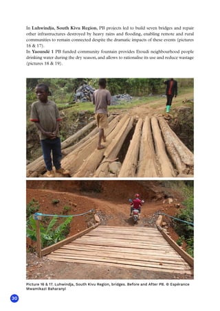 30
In Luhwindja, South Kivu Region, PB projects led to build seven bridges and repair
other infrastructures destroyed by heavy rains and flooding, enabling remote and rural
communities to remain connected despite the dramatic impacts of these events (pictures
16  17).
In Yaoundé 1 PB funded community fountain provides Etoudi neighbourhood people
drinking water during the dry season, and allows to rationalise its use and reduce wastage
(pictures 18  19).
Picture 16  17. Luhwindja, South Kivu Region, bridges. Before and After PB. © Espérance
Mwamikazi Baharanyi
 