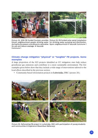 31
PIC 14 LUWINDJA
Climate change mitigation “physical” or “tangible” PB projects. Some
examples
A large proportion of the 923 projects identified as CC mitigation ones help reduce
greenhouse gas emissions and contribute to a more sustainable environment. The few
examples given below show that they include a wide range of interventions tailored to the
local effects described in the previous section:
•	 Community-based reforestation projects in Luhwindja, DRC (picture 20);
Picture 20. Reforesting PB project in Luhwindja, RDC with participation of young students
and communities © Espérance Mwamikazi Baharanyi
PIC 14 LUWINDJA
PIC 14 LUWINDJA
PIC 14 LUWINDJA
Picture 18. 2016 PB funded fountain provides
Etoudi neighbourhood people drinking water
during the dry season, and allows to rationalise
its use and reduce wastage. © Yaoundé
Commune 1
Picture 19. PB funded solar panel installation
for drinking water pumping and distribution,
Nyom neighbourhood © Yaoundé Commune 1
 