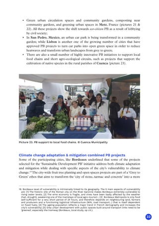33
Picture 23. PB support to local food chains. © Cuenca Municipality
Climate change adaptation  mitigation combined PB projects
Some of the participating cities, like Bordeaux underlined that some of the projects
selected for the ‘Sustainable Development PB’ initiative address both climate adaptation
and mitigation while dealing with specific aspects of the city’s vulnerability to climate
change.19
The city-wide fruit tree planting and open spaces projects are part of a ‘Grey to
Green’ ethos that aims to transform the ‘city of stone, tarmac and concrete’ into a more
19. Bordeaux level of vulnerability is intrinsically linked to its geography. The 5 main aspects of vulnerability
are: [1] The historic site of the Roman city on the River Garonne makes Bordeaux extremely vulnerable to
rising water levels; [2] The wine economy is fragile, and vines have been badly affected by the weather
(hail, drought), weakening one of the mainstays of local agro-tourism ; [3] Bordeaux Metropolis is only food
self-sufficient for a very short period of 24 hours, and therefore depends on neighbouring land, farmers
and producers and a functioning logistical infrastructure (MIN, road transport...) that is itself dependent
on fossil fuels; [4] The ageing population reflects a major trend in French demography and increases the
city’s vulnerability; [5] Grey urban development with public spaces built around transport links need to be
‘greened’, especially the tramway (Bordeaux, local study, op cit.).
•	 Green urban circulation spaces and community gardens, composting near
community gardens, and greening urban spaces in Metz, France (pictures 21 
22). All these projects show the shift towards eco-citizen PB as a result of lobbying
by civil society;
•	 In San Pedro, Mexico, an urban car park is being transformed in a community
garden; while Lisbon is another one of the growing number of cities that have
approved PB projects to turn car parks into open green space in order to reduce
heatwaves and transform urban landscapes from grey to green;
•	 There are also a small number of highly innovative PB initiatives to support local
food chains and short agro-ecological circuits, such as projects that support the
cultivation of native species in the rural parishes of Cuenca (picture 23).
 