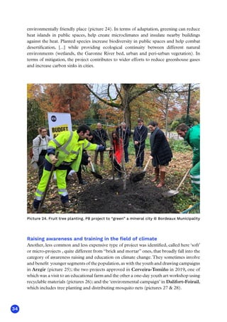 34
environmentally friendly place (picture 24). In terms of adaptation, greening can reduce
heat islands in public spaces, help create microclimates and insulate nearby buildings
against the heat. Planted species increase biodiversity in public spaces and help combat
desertification, [...] while providing ecological continuity between different natural
environments (wetlands, the Garonne River bed, urban and peri-urban vegetation). In
terms of mitigation, the project contributes to wider efforts to reduce greenhouse gases
and increase carbon sinks in cities.
Picture 24. Fruit tree planting. PB project to “green” a mineral city © Bordeaux Municipality
Raising awareness and training in the field of climate
Another, less common and less expensive type of project was identified, called here ‘soft’
or micro-projects , quite different from “brick and mortar” ones, that broadly fall into the
category of awareness raising and education on climate change.They sometimes involve
and benefit younger segments of the population, as with the youth and drawing campaigns
in Arzgir (picture 25); the two projects approved in Cerveira-Tomiño in 2019, one of
which was a visit to an educational farm and the other a one-day youth art workshop using
recyclable materials (pictures 26); and the ‘environmental campaign’ in Dalifort-Foirail,
which includes tree planting and distributing mosquito nets (pictures 27  28).
 