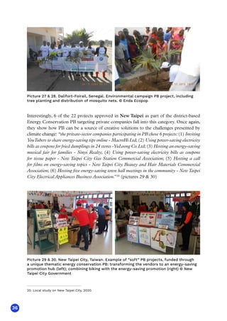36
Interestingly, 6 of the 22 projects approved in New Taipei as part of the district-based
Energy Conservation PB targeting private companies fall into this category. Once again,
they show how PB can be a source of creative solutions to the challenges presented by
climate change: “the private-sector companies participating in PB chose 6 projects:(1) Inviting
YouTubers to share energy-saving tips online - MacroHi Ltd; (2) Using power-saving electricity
bills as coupons for fried dumplings in 24 stores -YuLoong Co.Ltd; (3) Hosting an energy-saving
musical fair for families - Sinyi Realty; (4) Using power-saving electricity bills as coupons
for tissue paper - New Taipei City Gas Station Commercial Association; (5) Hosting a call
for films on energy-saving topics - New Taipei City Beauty and Hair Materials Commercial
Association; (6) Hosting five energy-saving town hall meetings in the community - New Taipei
City Electrical Appliances Business Association.”20
(pictures 29  30)
Picture 27  28. Dalifort-Foirail, Senegal. Environmental campaign PB project, including
tree planting and distribution of mosquito nets. © Enda Ecopop
Picture 29  30. New Taipei City, Taiwan. Example of “soft” PB projects, funded through
a unique thematic energy conservation PB: transforming the vendors to an energy-saving
promotion hub (left); combining biking with the energy-saving promotion (right) © New
Taipei City Government
20. Local study on New Taipei City, 2020.
 