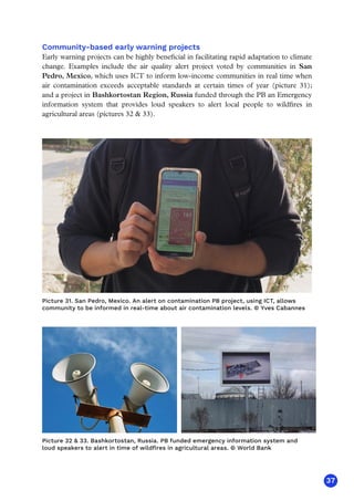 37
Community-based early warning projects
Early warning projects can be highly beneficial in facilitating rapid adaptation to climate
change. Examples include the air quality alert project voted by communities in San
Pedro, Mexico, which uses ICT to inform low-income communities in real time when
air contamination exceeds acceptable standards at certain times of year (picture 31);
and a project in Bashkortostan Region, Russia funded through the PB an Emergency
information system that provides loud speakers to alert local people to wildfires in
agricultural areas (pictures 32  33).
Picture 32  33. Bashkortostan, Russia. PB funded emergency information system and
loud speakers to alert in time of wildfires in agricultural areas. © World Bank
Picture 31. San Pedro, Mexico. An alert on contamination PB project, using ICT, allows
community to be informed in real-time about air contamination levels. © Yves Cabannes
 