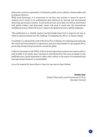 v
democratic systems as guarantees of inclusivity, public service delivery, human rights and
ecological transition.
While local democracy is a cornerstone to our free, just societies it cannot be seen in
isolation and it needs to be underpinned and reinforced by national and international
democratic governance systems. Local needs are now, more than ever before, intertwined
with global realities and democratic values will need to reach also the international
multilateral system which will need to support the global response to global challenges.
This publication is a valuable analysis and knowledge-based tool to improve the way in
which local governments face the challenge of mitigating the effects of climate change.
I would like to commend the work of ProfessorYves Cabannes for collecting and analyzing
this varied and interesting list of experiences and most importantly for devoting his life to
promoting strong local governments around the globe.
Collective learning is in the DNA of the local and regional government movement and it is
only possible if we openly share experiences and information.The cases in display in this
publication are a great inspiration to others and a tribute to the power of committed local
and regional governments to sustainability.
Let us be inspired by these efforts to leave no one and no place behind.
Emilia Saiz
United Cities and Local Governments UCLG
Secretary General
 