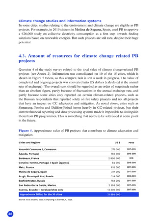 38
Climate change studies and information systems
In some cities, studies relating to the environment and climate change are eligible as PB
projects. For example, in 2019 citizens in Molina de Segura, Spain, used PB to approve
a €26,000 study on collective electricity consumption as a first step towards finding
solutions based on renewable energies. But such projects are still rare, despite their huge
potential.
4.3. Amount of resources for climate change related PB
projects
Question 4 of the study survey related to the total value of climate change-related PB
projects (see Annex 2). Information was consolidated on 10 of the 15 cities, which is
shown in Figure 5 below, so this complex task is still a work in progress. The value of
completed and ongoing projects was converted into US dollars (calculated at the annual
rate of exchange). The overall sum should be regarded as an order of magnitude rather
than an absolute figure, partly because of fluctuations in the annual exchange rate, and
partly because some cities only reported on certain climate-related projects, such as
the Russian respondents that reported solely on fire safety projects and not all projects
that have an impact on CC adaptation and mitigation. As noted above, cities such as
Semarang, Pemba and Dalifort-Foirail invest heavily in CC-related projects, but their
current financial reporting and data processing systems made it impossible to distinguish
them from PB programmes.This is something that needs to be addressed at some point
in the future.
Source: local studies, 2020. Computing: Cabannes, Y., 2020.
Period
2017-2019
Figure 5. Approximate value of PB projects that contribute to climate adaptation and
mitigation
Yaoundé Commune 1, Cameroon
US $
271 000
Águeda, Portugal 756 000
Bordeaux, France 2 800 000
Cerveira-Tomiño, Portugal / Spain [approx] 62 000
Metz, France 815 000
Molina de Segura, Spain 217 000
Arzgir, Stravropol Krai, Russia 314 000
Bashkortostan, Russia 758 000
San Pedro Garza García, Mexico 2 593 000
Cuenca, Ecuador - rural parishes only 13 300 000
Cities and Regions
Approximate TOTAL for the 10 cities 21 886 000
2016-2019
2019
2016-2019
2017-2019
2017-2019
2010-2013
2017-2019
2017-2019
2017-2019
 