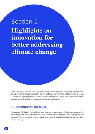 44
PB is making increasing contributions to climate adaptation and mitigation, and this is the
result of innovative approaches by people and their governments and political will to act.
This section highlights some of these innovations organised under four broad dimensions:
participatory, financial, normative / institutional and spatial.
5.1. Participatory dimension
Innovative PB largely depends on the innovative capacities of citizens (organised or
otherwise) and local governments, and creative links between them during the PB
process. This is particularly important in increasing PB’s contribution to efforts to tackle
climate change.
Highlights on
innovation for
better addressing
climate change
Section 5
 