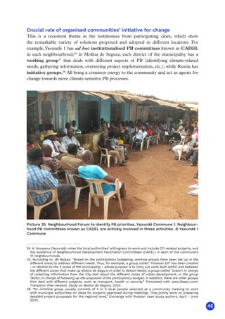 45
Crucial role of organised communities’ initiative for change
This is a recurrent theme in the testimonies from participating cities, which show
the remarkable variety of solutions proposed and adopted in different locations. For
example,Yaoundé 1 has ad hoc institutionalised PB committees known as CADEL
in each neighbourhood;24
in Molina de Segura, each district of the municipality has a
working group25
that deals with different aspects of PB (identifying climate-related
needs, gathering information, overseeing project implementation, etc.); while Russia has
initiative groups.26
All bring a common energy to the community and act as agents for
change towards more climate-sensitive PB processes.
24. A. Noupeou (Yaoundé) notes the local authorities’ willingness to work and include CC-related projects, and
the existence of Neighbourhood Development Facilitation Committees (CADEL) in each of the commune’s
41 neighbourhoods.
25. According to JM Balsas: “Based on the participatory budgeting, working groups have been set up in the
different areas to address different needs. Thus, for example, a group called Travesía 5.0 has been created
- in relation to the 5 zones of the municipality - whose purpose is to carry out visits both within and between
the different zones that make up Molina de Segura in order to detect needs; a group called Urban, in charge
of collecting information from the City Hall about the different zones of urban development, or the group
Búho, in charge of following up the proposals of the participatory budget; in addition, there are other groups
that deal with different subjects, such as transport, health or security” Translated with www.DeepL.com/
Translator (free version). Study on Molina de Segura, 2020.
26. “An initiative group usually consists of 4 or 5 local people selected at a community meeting to work
with municipal authorities on ideas for projects approved during meetings. They jointly work on preparing
detailed project proposals for the regional level,” Exchange with Russian case study authors, April - June
2020.
Picture 35. Neighbourhood Forum to identify PB priorities, Yaoundé Commune 1. Neighbour-
hood PB committees known as CADEL are actively involved in these activities. © Yaoundé 1
Commune
 