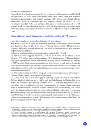 47
Evaluation and feedback
Respondents from Bordeaux stressed the importance of inbuilt evaluation and feedback
throughout the PB cycle, rather than waiting until it has ended. Tools such as online
satisfaction questionnaires and regular meetings with citizens and elected officials
allow staff to adjust the process as it proceeds and make changes for the next PB cycle.
Participants from San Pedro also emphasised the value of online evaluations. It is worth
noting that PB norms in Bordeaux and San Pedro are determined by local governments,
rather than being in the hands of citizens as they are in Molina de Segura and Brazilian
cities.
Links between Local governments and citizens through PB process
Key role of mediators as interface between LG and citizens
The study identified a range of innovative practices, which merits more in-depth
investigation as they can play a key role in fostering climate-sensitive PB projects that
genuinely address local people’s interests. Four main modes of mediation were identified
and are summarised below:
[i] Internal mediation within the administration, mainly led by PB staff.
[ii] External public support institutions, such as the Centre for the Study of Civil
Initiatives (PB project centre), which supports PB in Bashkortostan:28
“They work closely
with regional governments and are responsible for planning, overall coordination and oversight
of LISP activities (hundreds of municipalities run these processes in each region). Specifically,
they contribute to information campaigns, organise information seminars and training for local
stakeholders (municipal authorities and initiative groups), attend community meetings, monitor
project implementation, etc.
”
[iii] External consulting firms hired for specific tasks such as organising local meetings or
running climate change communication campaigns.
[iv] Active local NGOs that pull together different sources of revenue and mobilise
different kinds of voluntary work. NGOs such as Enda-Ecopop in Dalifort-Foirail, or
Kota Kita Foundation in Semarang (pictures 34  37) and other Indonesian cities do
play a key role as conduits for two-way communication on climate-related issues and
projects, transmitting and acting on requests from the field and informing local people
about the opportunities provided by current climate change policies and programmes.
Yaoundé underlines that the results achieved should not be limited to ASSOAL’s role, a
local NGO heavily involved in awareness raising and communication, but should include
various grassroots networks as well.29
The quality of the relations between NGOs and the
grassroots explains why it worked well.
28. “Centres like this have been created in around 30 regions in Russia, and most of them were created under
LISP project. The idea was that the World Bank builds their capacity to support project implementation in
regions and municipalities”, email exchange with study authors, May 2020.
29. “These innovations related to climate change are the result of ASSOAL’s support, including the
awareness and communication tools. However, it is important to underline that it is ASSOAL alone that
supports the process. The RNHC, National Network of Inhabitants from Cameroon, and the ACBPFL (a
network created in 2010) are directly involved as well in Yaoundé 1”, Local study April 2020.
 