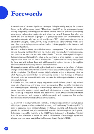 vi
Climate is one of the most significant challenges facing humanity, not just for our own
future but for all life on our planet. “There is no planet B”, say the youngsters who are
leading and guiding this struggle in the streets. Human activity is profoundly disrupting
ecosystems, endangering biodiversity and triggering natural disasters that affect the
health and lives of millions of people. It is particularly unfair that the inhabitants of
developing countries who have contributed least to GHG emissions are often the worst
affected by droughts, storms, floods, rising sea levels and other extreme events. This
exacerbates pre-existing tensions and can lead to violence, population displacement and
even armed conflicts.
Dramatic action is needed to avoid these tragic consequences. This will undoubtedly
involve changing our lifestyles: how we produce and consume, how we move around,
and even how we structure our cities and territories. The costs and temporal divergence
between measures that need to be taken in the short term to avoid medium- or long-term
impacts often mean that too little is done too late. The burdens are already being borne
by those least able to bear them, and will become increasingly onerous if far-reaching
measures are not immediately adopted and implemented.
Democratic societies will be at risk unless timely action is taken, as the effects of climate
change could lead to authoritarian and technocratic reactions that displace huge swathes
of the population. The United Nations includes climate action in Objective 13 of its
2030 Agenda, and acknowledges the crosscutting nature of this challenge in Objective
11, which refers to sustainable cities and the need for citizen participation to achieve
meaningful change.
It could be said that cities are largely responsible for this climate crisis as they are the
main sites of economic activity and energy consumption. They must therefore take the
lead in mitigating and adapting to climate change. Many local governments are already
taking innovative measures in this regard, and it is important to spread this momentum
and scale it up to regional, national and international levels. Discussions should extend
beyond governments and citizens to include companies and corporations that need to
take measures to ensure their activities are sustainable.
As a network of local governments committed to improving democracy through active
citizen participation, the International Observatory on Participatory Democracy (IOPD)
aims to accelerate these political changes by sharing, studying and discussing public
policies. Its 2020 work plan prioritises the link between climate change and participation,
following a proposal by Grenoble at the IOPD General Assembly in Iztapalapa (Mexico
City) in 2019. Grenoble is one of the cities at the forefront of the struggle against the
climate emergency, and a candidate for European Green Capital of 2022.
Forewords
 