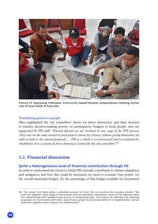 48
30. The study from Metz gives a detailed account of what the co-construction process entails: “We
built this together: each stage of the process and its evaluation mechanism. Some of the selected ideas
are implemented with residents (see picture of composting site). The criteria for defining and selecting
proposals are formulated with them, every future project is discussed before it is implemented, and we
celebrate together when projects are implemented.”
Transfering power to people
Metz highlighted the city councillors’ desire for direct democracy and their decision
to transfer decision-making powers on participatory budgets to local people, who are
supported by PB staff: “Elected officials are not involved in any stage of the (PB) process.
They vote on the sums needed to fund projects chosen by citizens, without giving themselves the
right to look at the selected proposals … PB as a whole is co-constructed and co-evaluated by
inhabitants. It is a system of direct democracy wanted by the city councillors.
”30
5.2. Financial dimension
Quite a heterogeneous level of financial contribution through PB
In order to understand the extent to which PB currently contributes to climate adaptation
and mitigation, and how this could be increased, we need to consider four points: (a)
the overall municipal budget; (b) the percentage of that budget available for investment
Picture 37. Semarang, Indonesia. Community-based disaster preparedness meeting. Active
role of local NGOs © Kota Kita
 