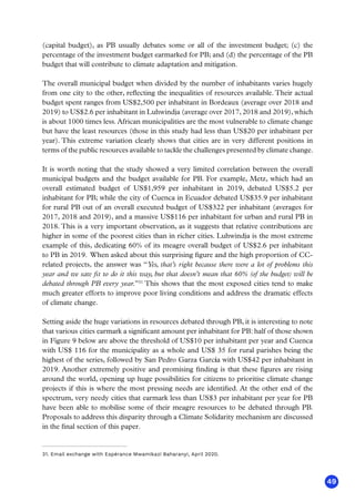 49
(capital budget), as PB usually debates some or all of the investment budget; (c) the
percentage of the investment budget earmarked for PB; and (d) the percentage of the PB
budget that will contribute to climate adaptation and mitigation.
The overall municipal budget when divided by the number of inhabitants varies hugely
from one city to the other, reflecting the inequalities of resources available. Their actual
budget spent ranges from US$2,500 per inhabitant in Bordeaux (average over 2018 and
2019) to US$2.6 per inhabitant in Luhwindja (average over 2017, 2018 and 2019), which
is about 1000 times less. African municipalities are the most vulnerable to climate change
but have the least resources (those in this study had less than US$20 per inhabitant per
year). This extreme variation clearly shows that cities are in very different positions in
terms of the public resources available to tackle the challenges presented by climate change.
It is worth noting that the study showed a very limited correlation between the overall
municipal budgets and the budget available for PB. For example, Metz, which had an
overall estimated budget of US$1,959 per inhabitant in 2019, debated US$5.2 per
inhabitant for PB; while the city of Cuenca in Ecuador debated US$35.9 per inhabitant
for rural PB out of an overall executed budget of US$322 per inhabitant (averages for
2017, 2018 and 2019), and a massive US$116 per inhabitant for urban and rural PB in
2018. This is a very important observation, as it suggests that relative contributions are
higher in some of the poorest cities than in richer cities. Luhwindja is the most extreme
example of this, dedicating 60% of its meagre overall budget of US$2.6 per inhabitant
to PB in 2019. When asked about this surprising figure and the high proportion of CC-
related projects, the answer was “Yes, that’s right because there were a lot of problems this
year and we saw fit to do it this way, but that doesn’t mean that 60% (of the budget) will be
debated through PB every year.”31
This shows that the most exposed cities tend to make
much greater efforts to improve poor living conditions and address the dramatic effects
of climate change.
Setting aside the huge variations in resources debated through PB, it is interesting to note
that various cities earmark a significant amount per inhabitant for PB: half of those shown
in Figure 9 below are above the threshold of US$10 per inhabitant per year and Cuenca
with US$ 116 for the municipality as a whole and US$ 35 for rural parishes being the
highest of the series, followed by San Pedro Garza García with US$42 per inhabitant in
2019. Another extremely positive and promising finding is that these figures are rising
around the world, opening up huge possibilities for citizens to prioritise climate change
projects if this is where the most pressing needs are identified. At the other end of the
spectrum, very needy cities that earmark less than US$3 per inhabitant per year for PB
have been able to mobilise some of their meagre resources to be debated through PB.
Proposals to address this disparity through a Climate Solidarity mechanism are discussed
in the final section of this paper.
31. Email exchange with Espérance Mwamikazi Baharanyi, April 2020.
 