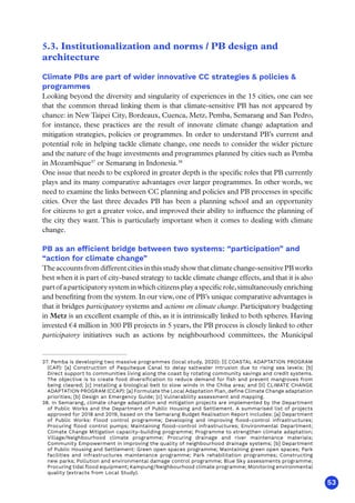 53
5.3. Institutionalization and norms / PB design and
architecture
Climate PBs are part of wider innovative CC strategies  policies 
programmes
Looking beyond the diversity and singularity of experiences in the 15 cities, one can see
that the common thread linking them is that climate-sensitive PB has not appeared by
chance: in New Taipei City, Bordeaux, Cuenca, Metz, Pemba, Semarang and San Pedro,
for instance, these practices are the result of innovate climate change adaptation and
mitigation strategies, policies or programmes. In order to understand PB’s current and
potential role in helping tackle climate change, one needs to consider the wider picture
and the nature of the huge investments and programmes planned by cities such as Pemba
in Mozambique37
or Semarang in Indonesia.38
One issue that needs to be explored in greater depth is the specific roles that PB currently
plays and its many comparative advantages over larger programmes. In other words, we
need to examine the links between CC planning and policies and PB processes in specific
cities. Over the last three decades PB has been a planning school and an opportunity
for citizens to get a greater voice, and improved their ability to influence the planning of
the city they want. This is particularly important when it comes to dealing with climate
change.
PB as an efficient bridge between two systems: “participation” and
“action for climate change”
The accounts from different cities in this study show that climate change-sensitive PB works
best when it is part of city-based strategy to tackle climate change effects, and that it is also
part of a participatory system in which citizens play a specific role,simultaneously enriching
and benefiting from the system. In our view, one of PB’s unique comparative advantages is
that it bridges participatory systems and actions on climate change. Participatory budgeting
in Metz is an excellent example of this, as it is intrinsically linked to both spheres. Having
invested €4 million in 300 PB projects in 5 years, the PB process is closely linked to other
participatory initiatives such as actions by neighbourhood committees, the Municipal
37. Pemba is developing two massive programmes (local study, 2020): [I] COASTAL ADAPTATION PROGRAM
(CAP): [a] Construction of Paquiteque Canal to delay saltwater intrusion due to rising sea levels; [b]
Direct support to communities living along the coast by rotating community savings and credit systems.
The objective is to create food diversification to reduce demand for fish and prevent mangroves from
being cleared; [c] Installing a biological belt to slow winds in the Chiba area; and [II] CLIMATE CHANGE
ADAPTATION PROGRAM (CCAP): [a] Formulate the Local Adaptation Plan, define Climate Change adaptation
priorities; [b] Design an Emergency Guide; [c] Vulnerability assessment and mapping.
38. In Semarang, climate change adaptation and mitigation projects are implemented by the Department
of Public Works and the Department of Public Housing and Settlement. A summarised list of projects
approved for 2018 and 2019, based on the Semarang Budget Realisation Report includes: [a] Department
of Public Works: Flood control programme; Developing and improving flood-control infrastructures;
Procuring flood control pumps; Maintaining flood-control infrastructures; Environmental Department;
Climate Change Mitigation capacity-building programme; Programme to strengthen climate adaptation;
Village/Neighbourhood climate programme; Procuring drainage and river maintenance materials;
Community Empowerment in improving the quality of neighbourhood drainage systems; [b] Department
of Public Housing and Settlement: Green open spaces programme; Maintaining green open spaces; Park
facilities and infrastructures maintenance programme; Park rehabilitation programmes; Constructing
new parks; Pollution and environmental damage control programme; Blue Sky assessments programme;
Procuring tidal flood equipment; Kampung/Neighbourhood climate programme; Monitoring environmental
quality (extracts from Local Study).
 