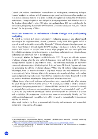 54
Council of Children, commitments to the charter on participation, community dialogue,
citizens’ workshops, training and debates on ecology, and participatory urban workshops.
It is also an intrinsic element of a multi-faceted action plan for sustainable development
and climate change adaptation and mitigation, with programmes and initiatives such as
the drafting of Agenda 21, where 300 ideas were collected and 200 were voted on by the
city council, integrating Sustainable Development Goals into the action plan, and “citizen
license” for the greening of Metz.
Proactive measures to mainstream climate change into participatory
budgeting
As noted in Section 2.4, most participatory budgeting processes are place-based,
operating at the neighbourhood, district, communal or city level. This applies to PB in
general, as well as the cities covered by this study.39
Climate change-related proposals are
one of many types of project eligible for PB funding. The chances to have CC related
projects will depend on peoples’ vote as they might propose and vote other priorities.
Several cities are taking proactive measures to introduce and mainstream climate change
and make it an important part of the PB process.
For example, Molina de Segura decided that the 2020 PB cycle should take account
of climate change after the city suffered disastrous rains and floods in 2019. Climate
change impacts became a city-wide hot issue. The authorities launched an innovative
communication campaign highlighting their desire to “make Molina de Segura a reference
for combating the effects of climate change.” While the €2 million budget remained
unchanged, with €1 million allocated to city-wide projects and the remainder divided
between the city’s five districts, all the information sessions and workshops to formulate
ideas and project proposals, issues related to CC were introduced and discussed. It is still
too soon to determine what impact these proactive measures have had.
Lisbon further sharpened its focus on becoming a more sustainable city after winning
the 2020 European Green Capital award.40
As a result, it decided to shift to thematic
participatory budgeting so that the 12th
edition of PB in 2020 will be “dedicated exclusively
to proposals that contribute to a more sustainable,resilient and environmentally friendly city.”41
In 2019, the city-wide PB introduced a major innovation with the creation of a ‘Green
seal’ to highlight PB projects that contribute to a more environmentally friendly city.This
soft transitional approach exemplifies how a CC perspective can gradually be introduced
into the PB process.
More work needs to be done to systematically identify such measures and assess their
impact and comparative advantages.
39. Molina de Segura (city-based PB), Águeda, San Pedro, Cerveira Tomiño, Yaoundé, Luhwindja, Semarang,
Dalifort-Foirail, Arzgir, Bashkortostan and Pemba.
40. http://ec.europa.eu/environment/europeangreencapital/winning-cities/2020-lisbon/
41. This ambition (see abstract in Appendix 3) was interrupted due to the prioritisation of emergency
measures to tackle Covid 19.
 