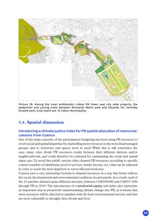 55
5.4. Spatial dimension
Introducing a climate justice index for PB spatial allocation of resources:
Lessons from Cuenca
One of the main concerns of the participatory budgeting has been using PB resources to
revertsocialandspatialdisparitiesbychannellingmoreresourcestothemostdisadvantaged
groups, and to territories and spaces most in need. While this is still sometimes the
case, many cities divide PB resources evenly between their different districts and/or
neighbourhoods, and could therefore be criticised for maintaining the social and spatial
status quo.To avoid this pitfall, various cities channel PB resources according to specific
criteria (number of inhabitants, level of services, family income, etc.) that can be adjusted
in order to reach the most deprived or worst-affected territories.
Cuenca uses a very interesting formula to channel resources in a way that better reflects
the social, developmental and environmental conditions in each parish.As a result, each of
the 21 parishes debated quite different amounts, between US$109,000 and US$557,000
through PB in 2019.The introduction of a territorial equity sub-index also represents
an important step in proactively mainstreaming climate change into PB, as it means that
more resources will be directed to parishes with the least environmental services and that
are most vulnerable to drought, fires, floods and frost.
Picture 39. Among the most emblematic Lisbon PB Green seal city wide projects, the
pedestrian and cycling trails between Monsanto Metro park and Eduardo VII, centrally
located park, truly stand out. © Lisbon Municipality
 