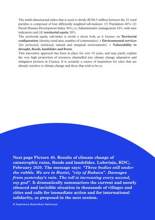 56
The multi-dimensional index that is used to divide $US6.5 million between the 21 rural
parishes is composed of four differently weighted sub-indexes: (1) Population 40%; (2)
Parish Human Development Index 30%; (c) Administrative management 10%, with nine
indicators; and (d) territorial equity 20%.
The territorial equity sub-index is worth a closer look, as it focuses on Territorial
configuration (density, rural area, number of communities) + Environmental services
(for protected, restricted, natural and marginal environments) + Vulnerability to
drought, floods, landslides and frosts.
This innovative approach has been in place for over 10 years, and may partly explain
the very high proportion of resources channelled into climate change adaptation and
mitigation projects in Cuenca. It is certainly a source of inspiration for cities that are
already sensitive to climate change and those that wish to be so.
Next page Picture 40. Results of climate change of
catastrophic rains, floods and landslides. Luhwinja, RDC,
February 2020. The message says: “Three bodies still under
the rubble. We are in Ruzizi, city of Bukavu. Damages
from yesterday's rain. The toll is increasing every second,
my god”. It dramatically summarizes the current and mostly
silenced and invisible situation in thousands of villages and
cities and calls for immediate action and for international
solidarity, as proposed in the next session.
© Espérance Mwamikazi Baharanyi
 