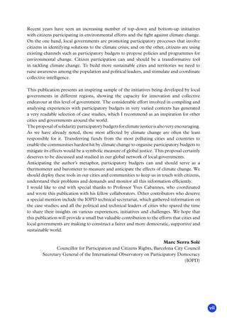 vii
Recent years have seen an increasing number of top-down and bottom-up initiatives
with citizens participating in environmental efforts and the fight against climate change.
On the one hand, local governments are promoting participatory processes that involve
citizens in identifying solutions to the climate crisis; and on the other, citizens are using
existing channels such as participatory budgets to propose policies and programmes for
environmental change. Citizen participation can and should be a transformative tool
in tackling climate change. To build more sustainable cities and territories we need to
raise awareness among the population and political leaders, and stimulate and coordinate
collective intelligence.
This publication presents an inspiring sample of the initiatives being developed by local
governments in different regions, showing the capacity for innovation and collective
endeavour at this level of government. The considerable effort involved in compiling and
analysing experiences with participatory budgets in very varied contexts has generated
a very readable selection of case studies, which I recommend as an inspiration for other
cities and governments around the world.
Theproposalofsolidarityparticipatorybudgetsforclimatejusticeisalsoveryencouraging.
As we have already noted, those most affected by climate change are often the least
responsible for it. Transferring funds from the most polluting cities and countries to
enable the communities hardest hit by climate change to organise participatory budgets to
mitigate its effects would be a symbolic measure of global justice. This proposal certainly
deserves to be discussed and studied in our global network of local governments.
Anticipating the author’s metaphor, participatory budgets can and should serve as a
thermometer and barometer to measure and anticipate the effects of climate change. We
should deploy these tools in our cities and communities to keep us in touch with citizens,
understand their problems and demands and monitor all this information efficiently.
I would like to end with special thanks to Professor Yves Cabannes, who coordinated
and wrote this publication with his fellow collaborators. Other contributors who deserve
a special mention include the IOPD technical secretariat, which gathered information on
the case studies; and all the political and technical leaders of cities who spared the time
to share their insights on various experiences, initiatives and challenges. We hope that
this publication will provide a small but valuable contribution to the efforts that cities and
local governments are making to construct a fairer and more democratic, supportive and
sustainable world.
Marc Serra Solé
Councillor for Participation and Citizens Rights, Barcelona City Council
Secretary General of the International Observatory on Participatory Democracy
(IOPD)
 