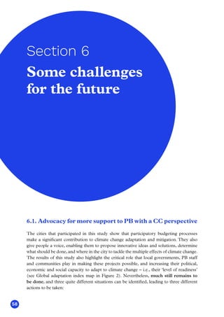 58
6.1. Advocacy for more support to PB with a CC perspective
The cities that participated in this study show that participatory budgeting processes
make a significant contribution to climate change adaptation and mitigation. They also
give people a voice, enabling them to propose innovative ideas and solutions, determine
what should be done, and where in the city to tackle the multiple effects of climate change.
The results of this study also highlight the critical role that local governments, PB staff
and communities play in making these projects possible, and increasing their political,
economic and social capacity to adapt to climate change – i.e., their ‘level of readiness’
(see Global adaptation index map in Figure 2). Nevertheless, much still remains to
be done, and three quite different situations can be identified, leading to three different
actions to be taken:
Some challenges
for the future
Section 6
 