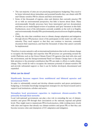 59
•	 The vast majority of cities are not practicing participatory budgeting.They need to
be better informed about immediate and potential benefits they can obtain with PB
and Climate sensitive PB for citizens and their environment
•	 Some of the thousands of regions, cities and districts that currently practice PB
do so with an environmental perspective, but little is known about them. Many
environmentally friendly processes have been interrupted and not documented,
and there are no multi-lingual reviews of academic and ‘grey’ literature in this field.
Furthermore, most of the information currently available on the web is in English,
and environmentally-friendly PB is predominantly practiced in non-English speaking
cities.
•	 Finally, the cities that contribute most to climate change adaptation and mitigation
through diverse PB practices (most of the participants in this study) are still a tiny
minority. They need support so that they can continue to innovate, constantly
document their experiences, and fund the thousands of ideas that cannot currently
be implemented.
Therefore, it seems natural to call on international institutions that work on climate change
to recognise the knowledge and expertise that PB processes are generating around the
world. Platforms such as the Green Climate Fund, UN agencies that deal with cities and
the environment, and the Intergovernmental Panel on Climate Change have so far paid
little attention to the potential contribution that PB can make to efforts to tackle climate
change. They would do well to recognise the immense potential of climate-sensitive PB
and provide substantial support so that it can be further developed, disseminated and
expanded.
What can be done?
Significantly Increase support from multilateral and bilateral agencies and
international NGOs
In order to substantially extend and develop climate-sensitive and green participatory
budgeting, to formulate knowledge management strategies for city-based research and to
support local institutions, scholars and actors.
Strengthen local government capacities to implement climate-sensitive PB,
primarily through their networks
Local (sub-national) governments can play a key role in extending the use of climate-
sensitive and green PB through their associations at the national, regional and global
levels.They might want to mainstream PB in local practices, while working more closely
with cities and regions that already use climate-sensitive and green PB, so that they can
become resource cities and champions of CC adaptation and mitigation.
 