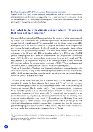 60
Further strengthen IODP lobbying and documenting activities
Actions in this field could include gathering more evidence on PB contributions to climate
change adaptation and mitigation, supporting peer-to-peer learning processes, and setting
up a working group or commission to develop and lobby for an international agenda on
participatory budgeting and climate change.
6.2. What to do with climate change related PB projects
that have not been selected?
One general observation about PB processes is that the number of initial ideas proposed
by citizens, local communities and grassroots organisations far outstrips the number of
projects that will be implemented.This is particularly true for climate change-related PB.
Some proposals do not meet the criteria for PB projects, while others will not be put to the
vote because the idea is insufficiently developed, outside the existing policy framework, or
beyond the local government’s jurisdiction. As a result, many creative ideas never come
to fruition. In the 10 years after PB was launched in Lisbon in 2008, a total of 6,204
projects were proposed, 1,957 were put to the vote and 120 projects with a cumulative
value of €33.8 million were approved and implemented (ongoing and completed).42
In
Metz, France, 3,735 projects were proposed in the six PB cycles from 2014 to 2019, with
298 approved and due for implementation by the end of 2020.43
These numbers are not
uncommon, but it is rare to get such a detailed breakdown of the figures.
This is partly due to lack of funds, an issue discussed earlier in this paper, and partly to the
cities’ limited capacity to help citizens and their organisations turn ideas and proposals into
viable, eligible projects. Another point that merits attention is what happens to climate-
related PB projects that are not selected.
The cities in this study deal with this in different ways. In San Pedro, Mexico, the
municipal Secretariat for Innovation and Participation and PB staff provide systematic
follow-up for PB proposals that are not viable in their current form, or which are eligible
but were not approved.The Secretariat considers “these proposals as relevant citizen inputs
for the municipal agenda, so it has established strategies to resolve the citizens’ concern that
motivated the proposal, even if it was unsuccessful. For example, with some proposals were not
viable, the issue was the competence of a parastatal, so the necessary steps are now being taken
to solve the problems identified by the citizens”.44
Respondents from Molina de Segura and
Bordeaux expressed similar concerns about proposals that did not get through the first
round and did not become eligible for voting. Both cities make sure that the people who
presented the proposals are well informed and understand why their project was rejected,
and what can be done to improve its chances in the next PB cycle.
42. Presentation on Lisbon Municipality at the PB networking session of the OIDP Conference in Mexico in
2019.
43. Email exchange with Ms Goldstein, Head of PB in Metz, June 2020.
44. Study on San Pedro, 2020.
 