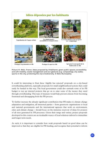 61
Végétalisation de l'espace urbain
Les déplacements :
accessibilité et transports doux
Le tri des déchets et les éco-gestes
(ex : compostage)
Pratiquer la promenade en ville Pratiquer le sport en ville Agir pour la sauvegarde de la
biodiversité en ville
Picture 41. Metz. France. Ideas proposed by inhabitants: green public spaces; accessibility
and soft mobility; waste management and eco-gestures (e.g. composting); city walks;
sports in the city; protecting the city's biodiversity. © Metz Municipality
It could be interesting to float these ‘eligible but rejected’ proposals on a city-based
crowdfunding platform, especially proposals for small neighbourhood actions that could
easily be funded in this way. The local government could also earmark some of its PB
budget to top up rejected projects that go on to raise some of the money they need
through crowdfunding.This type of measure would help prevent citizens from becoming
frustrated and disengaging from the PB process.
To further increase the already significant contribution that PB makes to climate change
adaptation and mitigation, all interested parties – from grassroots organisations to local
and national governments and the international agencies that work on environment,
cities and climate change – should focus on the immense reservoir of ideas for projects
of all sizes generated by PB processes. Given their range and variety, project proposals
developed in this context are an invaluable source of local solutions tailored to immediate
and longer-term needs.
As such, it is important to consider how weak proposals based on good ideas can be
improved so that they are eligible for PB funding, and recognise their potential to inform
 