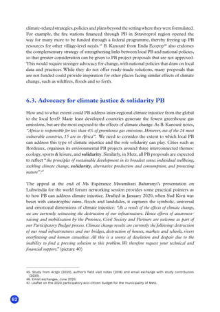 62
climate-relatedstrategies,policiesandplansbeyondthesettingwheretheywereformulated.
For example, the fire stations financed through PB in Stravroprol region opened the
way for many more to be funded through a federal programme, thereby freeing up PB
resources for other village-level needs.45
B. Kanouté from Enda Ecopop46
also endorses
the complementary strategy of strengthening links between local PB and national policies,
so that greater consideration can be given to PB project proposals that are not approved.
This would require stronger advocacy for change, with national policies that draw on local
data and practices. While they do not offer ready-made solutions, many proposals that
are not funded could provide inspiration for other places facing similar effects of climate
change, such as wildfires, floods and so forth.
6.3. Advocacy for climate justice  solidarity PB
How and to what extent could PB address inter-regional climate injustice from the global
to the local level? Many least developed countries generate the fewest greenhouse gas
emissions, but are the most exposed to the effects of climate change. As B. Kanouté notes,
“Africa is responsible for less than 4% of greenhouse gas emissions. However, out of the 24 most
vulnerable countries, 15 are in Africa”. We need to consider the extent to which local PB
can address this type of climate injustice and the role solidarity can play. Cities such as
Bordeaux, organises its environmental PB projects around three interconnected themes:
ecology, sports  leisure, and solidarity. Similarly, in Metz, all PB proposals are expected
to reflect “the principles of sustainable development in its broadest sense: individual wellbeing,
tackling climate change, solidarity, alternative production and consumption, and protecting
nature”.47
The appeal at the end of Ms Espérance Mwamikazi Baharanyi’s presentation on
Luhwindja for the world forum networking session provides some practical pointers as
to how PB can address climate injustice. Drafted in January 2020, when Sud Kivu was
beset with catastrophic rains, floods and landslides, it captures the symbolic, universal
and emotional dimensions of climate injustice: “As a result of the effects of climate change,
we are currently witnessing the destruction of our infrastructure. Hence efforts of awareness-
raising and mobilization by the Province, Civil Society and Partners are welcome as part of
our Participatory Budget process.Climate change results are currently the following:destruction
of our road infrastructures and our bridges, destruction of houses, markets and schools, rivers
overflowing and human casualties. All this is a source of desolation and despair due to the
inability to find a pressing solution to this problem.We therefore request your technical and
financial support.
” (picture 40)
45. Study from Arzgir (2020), author’s field visit notes (2018) and email exchange with study contributors
(2020).
46. Email exchanges, June 2020.
47. Leaflet on the 2020 participatory eco-citizen budget for the municipality of Metz.
 