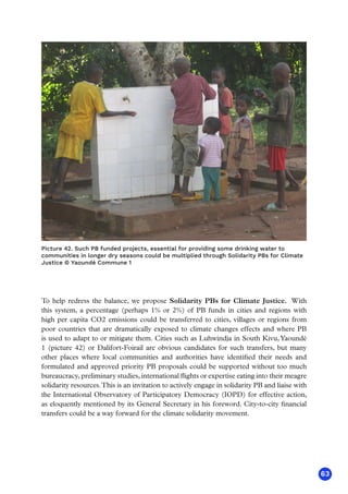63
Picture 42. Such PB funded projects, essential for providing some drinking water to
communities in longer dry seasons could be multiplied through Solidarity PBs for Climate
Justice © Yaoundé Commune 1
To help redress the balance, we propose Solidarity PBs for Climate Justice. With
this system, a percentage (perhaps 1% or 2%) of PB funds in cities and regions with
high per capita CO2 emissions could be transferred to cities, villages or regions from
poor countries that are dramatically exposed to climate changes effects and where PB
is used to adapt to or mitigate them. Cities such as Luhwindja in South Kivu,Yaoundé
1 (picture 42) or Dalifort-Foirail are obvious candidates for such transfers, but many
other places where local communities and authorities have identified their needs and
formulated and approved priority PB proposals could be supported without too much
bureaucracy, preliminary studies, international flights or expertise eating into their meagre
solidarity resources.This is an invitation to actively engage in solidarity PB and liaise with
the International Observatory of Participatory Democracy (IOPD) for effective action,
as eloquently mentioned by its General Secretary in his foreword. City-to-city financial
transfers could be a way forward for the climate solidarity movement.
 