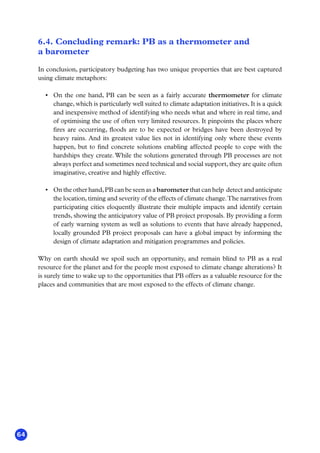 64
6.4. Concluding remark: PB as a thermometer and
a barometer
In conclusion, participatory budgeting has two unique properties that are best captured
using climate metaphors:
•	 On the one hand, PB can be seen as a fairly accurate thermometer for climate
change, which is particularly well suited to climate adaptation initiatives. It is a quick
and inexpensive method of identifying who needs what and where in real time, and
of optimising the use of often very limited resources. It pinpoints the places where
fires are occurring, floods are to be expected or bridges have been destroyed by
heavy rains. And its greatest value lies not in identifying only where these events
happen, but to find concrete solutions enabling affected people to cope with the
hardships they create. While the solutions generated through PB processes are not
always perfect and sometimes need technical and social support, they are quite often
imaginative, creative and highly effective.
•	 On the other hand,PB can be seen as a barometer that can help detect and anticipate
the location, timing and severity of the effects of climate change.The narratives from
participating cities eloquently illustrate their multiple impacts and identify certain
trends, showing the anticipatory value of PB project proposals. By providing a form
of early warning system as well as solutions to events that have already happened,
locally grounded PB project proposals can have a global impact by informing the
design of climate adaptation and mitigation programmes and policies.
Why on earth should we spoil such an opportunity, and remain blind to PB as a real
resource for the planet and for the people most exposed to climate change alterations? It
is surely time to wake up to the opportunities that PB offers as a valuable resource for the
places and communities that are most exposed to the effects of climate change.
 