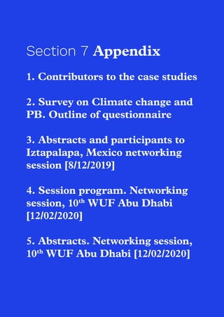66
Section 7 Appendix
1. Contributors to the case studies
2. Survey on Climate change and
PB. Outline of questionnaire
3. Abstracts and participants to
Iztapalapa, Mexico networking
session [8/12/2019]
4. Session program. Networking
session, 10th
WUF Abu Dhabi
[12/02/2020]
5. Abstracts. Networking session,
10th
WUF Abu Dhabi [12/02/2020]
 