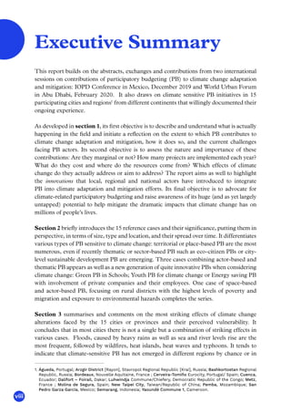 viii
This report builds on the abstracts, exchanges and contributions from two international
sessions on contributions of participatory budgeting (PB) to climate change adaptation
and mitigation: IOPD Conference in Mexico, December 2019 and World Urban Forum
in Abu Dhabi, February 2020. It also draws on climate sensitive PB initiatives in 15
participating cities and regions1
from different continents that willingly documented their
ongoing experience.
As developed in section 1, its first objective is to describe and understand what is actually
happening in the field and initiate a reflection on the extent to which PB contributes to
climate change adaptation and mitigation, how it does so, and the current challenges
facing PB actors. Its second objective is to assess the nature and importance of these
contributions: Are they marginal or not? How many projects are implemented each year?
What do they cost and where do the resources come from? Which effects of climate
change do they actually address or aim to address? The report aims as well to highlight
the innovations that local, regional and national actors have introduced to integrate
PB into climate adaptation and mitigation efforts. Its final objective is to advocate for
climate-related participatory budgeting and raise awareness of its huge (and as yet largely
untapped) potential to help mitigate the dramatic impacts that climate change has on
millions of people’s lives.
Section 2 briefly introduces the 15 reference cases and their significance, putting them in
perspective, in terms of size, type and location, and their spread over time. It differentiates
various types of PB sensitive to climate change: territorial or place-based PB are the most
numerous, even if recently thematic or sector-based PB such as eco-citizen PBs or city-
level sustainable development PB are emerging. Three cases combining actor-based and
thematic PB appears as well as a new generation of quite innovative PBs when considering
climate change: Green PB in Schools; Youth PB for climate change or Energy saving PB
with involvement of private companies and their employees. One case of space-based
and actor-based PB, focusing on rural districts with the highest levels of poverty and
migration and exposure to environmental hazards completes the series.
Section 3 summarises and comments on the most striking effects of climate change
alterations faced by the 15 cities or provinces and their perceived vulnerability. It
concludes that in most cities there is not a single but a combination of striking effects in
various cases. Floods, caused by heavy rains as well as sea and river levels rise are the
most frequent, followed by wildfires, heat islands, heat waves and typhoons. It tends to
indicate that climate-sensitive PB has not emerged in different regions by chance or in
1. Águeda, Portugal; Arzgir District [Rayon], Stavropol Regional Republic [Krai], Russia; Bashkortostan Regional
Republic, Russia; Bordeaux, Nouvelle Aquitaine, France ; Cerveira-Tomiño Eurocity, Portugal/ Spain; Cuenca,
Ecuador; Dalifort – Foirail, Dakar; Luhwindja Commune/Chiefery, Democratic Republic of the Congo; Metz,
France ; Molina de Segura, Spain; New Taipei City, Taiwan/Republic of China; Pemba, Mozambique; San
Pedro Garza García, Mexico; Semarang, Indonesia; Yaoundé Commune 1, Cameroon.
Executive Summary
 