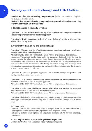 68
Survey on Climate change and PB. Outline
Guidelines for documenting experiences [exist in French, English,
Portuguese and Spanish]
PB Contributions to climate change adaptation and mitigation. Learning
from experiences to think ahead
1. Climate change in your city or region
Question 1. Which are the most striking effects of climate change alterations in
the city or province where PB is taking place?
Question 2. Briefly introduce the level of vulnerability of the city or the province
where PB is taking place
2. Quantitative Data on PB and climate change
Question 3. Number and list of projects approved that have an impact on climate
change adaptation and mitigation.
At least for 2019, 2018, 2017 or the last 3 years PB was implemented if interrupted.
Important. The projects can be listed under the categories that work better for you, for
instance under the adaptation to the climate hazard they address [floods, heat waves,
sea-level rise, fire, sand winds, air contamination, tsunami, etc.] or the carbon emission
they allow to reduce [for instance introducing renewable energy, soft mobility, water
consumption reduction, urban agriculture and short food circuits, greening the city, etc.],
or other categories you feel relevant.
Question 4. Value of projects approved for climate change adaptation and
mitigation. Same comments as above.
Question 5.  % of climate change adaptation and mitigation approved projects (in
number) in relation to total of projects approved.
At least for 2019, 2018, 2017 or the last 3 years PB was implemented if interrupted.
Question 6. % in value of climate change adaptation and mitigation approved
projects in relation to total amount debated through PB.
At least for 2019, 2018, 2017 or the last 3 years PB was implemented if interrupted.
Question 7. Relation (in %) of projects actually implemented in relation to projects that
were approved through PB decisions [consider only the climate changes effects related
ones]
3. Visual data
•	 at least 2 pictures with captions on projects that you think are the most emblematic
among those funded through PB (if possible, with people on them)
•	 at least 2 pictures with captions on important moments of PB process (meetings,
voting,…)
4. Add any relevant information you feel important
Contact [for OIDP]: Yves Cabannes, email ycabanes@mac.com
2.
 