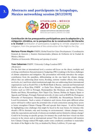 69
Abstracts and participants to Iztapalapa,
Mexico networking session [8/12/2019]
Contribución de los presupuestos participativos para la adaptación y la
mitigación climática, en la perspectiva de la construcción del Derecho
a la Ciudad Contribution of participatory budgeting to climate adaptation and
mitigation, from the perspective of the construction of the Right to the City.
Mariana Flores Mayén FMDV, Global Fund for Cities Development / Coordinación
General de Asesores y Asuntos Internacionales, Jefatura de Gobierno de la Ciudad de
México, México
[Palabras de bienvenida /Welcoming and opening of session]
Yves Cabannes FMDV / University College London-DPU
[Moderator]
For the first time at international level, a session will focus on the direct, multiple and
evolving contributions that participatory budgeting (PB) is making to the fierce challenges
of climate adaptation and mitigation. My presentation will briefly introduce the unique
contribution from the panellists, differentiating on the one hand the climate change
effects they are addressing [heat waves, flooding, extreme weather effects, fires, raising
sea levels, etc.] and from which institutional angle they are addressing them: international
organisations such as South Pole or theWorld Bank in Russia; national and International
NGOs such as Kota Kita, FMDV or Enda Tiers Monde; Universities and Research
Centres such as CES in Portugal, Municipalities like Bordeaux and Metz in France,
Pemba and Beira, Mozambique, New Taipei City, Taiwan, Molina de Segura, Spain or
Águeda andValongo, Portugal; National networks of cities such as RAPP, the Portuguese
Networks of Participatory Municipalities or ANAMM, the Mozambican Network of
Local Governments. Such a variety of initiatives and visions, from quite different urban
actors will lead to reflect upon the potential roles of and connections among these actors
to better strengthen Climate Change PBs and upscale their impact. It will be followed
by highlighting some challenges that might be faced in the near future, for instance why
should a PB be thematic only and focusing on environmental / climate changes issues,
while the expectations and needs of citizens are multiple and not limited to climate change?
Could it be focusing on specific groups, for instance the youth that have voiced out their
concern in the streets and at international arenas? This short presentation will mention
how Climate Change related PB might, under some conditions contribute to materialise
the ideals of the Right to the City, as idealised by Henry Lefebvre, 50 years ago.
3.
 
