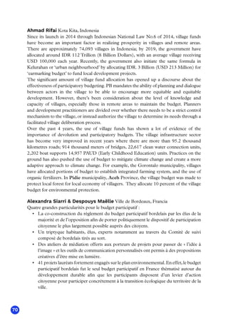 70
Ahmad Rifai Kota Kita, Indonesia
Since its launch in 2014 through Indonesian National Law No.6 of 2014, village funds
have become an important factor in realizing prosperity in villages and remote areas.
There are approximately 74,093 villages in Indonesia; by 2019, the government have
allocated around IDR 112 Trillion (8 Billion Dollars), with an average village receiving
USD 100,000 each year. Recently, the government also initiate the same formula in
Kelurahan or ‘urban neighbourhood’ by allocating IDR. 3 Billion (USD 213 Million) for
‘earmarking budget’ to fund local development projects. 
The significant amount of village fund allocation has opened up a discourse about the
effectiveness of participatory budgeting. PB mandates the ability of planning and dialogue
between actors in the village to be able to encourage more equitable and equitable
development. However, there’s been consideration about the level of knowledge and
capacity of villages, especially those in remote areas to maintain the budget. Planners
and development practitioners are divided over whether there needs to be a strict control
mechanism to the village, or instead authorize the village to determine its needs through a
facilitated village deliberation process.
Over the past 4 years, the use of village funds has shown a lot of evidence of the
importance of devolution and participatory budgets. The village infrastructure sector
has become very improved in recent years where there are more than 95.2 thousand
kilometres roads; 914 thousand meters of bridges, 22,617 clean water connection units,
2,202 boat supports 14,957 PAUD (Early Childhood Education) units. Practices on the
ground has also pushed the use of budget to mitigate climate change and create a more
adaptive approach to climate change. For example, the Gorontalo municipality, villages
have allocated portions of budget to establish integrated farming system, and the use of
organic fertilizers. In Pidie municipality, Aceh Province, the village budget was made to
protect local forest for local economy of villagers.  They allocate 10 percent of the village
budget for environmental protection.
Alexandra Siarri  Despouys Maëlle Ville de Bordeaux, Francia
Quatre grandes particularités pour le budget participatif :
•	 La co-construction du règlement du budget participatif bordelais par les élus de la
majorité et de l’opposition afin de porter politiquement le dispositif de participation
citoyenne le plus largement possible auprès des citoyens.
•	 Un triptyque habitants, élus, experts notamment au travers du Comité de suivi
composé de bordelais tirés au sort.
•	 Des ateliers de médiation offerts aux porteurs de projets pour passer de « l’idée à
l’image » et les outils de communication personnalisés ont permis à des propositions
créatives d’être mise en lumière.
•	 41 projets lauréats fortement engagés sur le plan environnemental. En effet, le budget
participatif bordelais fut le seul budget participatif en France thématisé autour du
développement durable afin que les participants disposent d’un levier d’action
citoyenne pour participer concrètement à la transition écologique du territoire de la
ville.
 