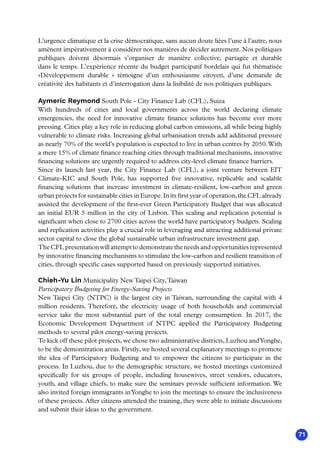 71
L’urgence climatique et la crise démocratique, sans aucun doute liées l’une à l’autre, nous
amènent impérativement à considérer nos manières de décider autrement. Nos politiques
publiques doivent désormais s’organiser de manière collective, partagée et durable
dans le temps. L’expérience récente du budget participatif bordelais qui fut thématisée
«Développement durable  » témoigne d’un enthousiasme citoyen, d’une demande de
créativité des habitants et d’interrogation dans la lisibilité de nos politiques publiques.
Aymeric Reymond South Pole - City Finance Lab (CFL), Suiza
With hundreds of cities and local governments across the world declaring climate
emergencies, the need for innovative climate finance solutions has become ever more
pressing. Cities play a key role in reducing global carbon emissions, all while being highly
vulnerable to climate risks. Increasing global urbanisation trends add additional pressure
as nearly 70% of the world’s population is expected to live in urban centres by 2050.With
a mere 15% of climate finance reaching cities through traditional mechanisms, innovative
financing solutions are urgently required to address city-level climate finance barriers.
Since its launch last year, the City Finance Lab (CFL), a joint venture between EIT
Climate-KIC and South Pole, has supported five innovative, replicable and scalable
financing solutions that increase investment in climate-resilient, low-carbon and green
urban projects for sustainable cities in Europe.In its first year of operation,the CFL already
assisted the development of the first-ever Green Participatory Budget that was allocated
an initial EUR 5 million in the city of Lisbon. This scaling and replication potential is
significant when close to 2700 cities across the world have participatory budgets. Scaling
and replication activities play a crucial role in leveraging and attracting additional private
sector capital to close the global sustainable urban infrastructure investment gap.
The CFL presentation will attempt to demonstrate the needs and opportunities represented
by innovative financing mechanisms to stimulate the low-carbon and resilient transition of
cities, through specific cases supported based on previously supported initiatives.
Chieh-Yu Lin Municipality NewTaipei City,Taiwan
Participatory Budgeting for Energy-Saving Projects
New Taipei City (NTPC) is the largest city in Taiwan, surrounding the capital with 4
million residents. Therefore, the electricity usage of both households and commercial
service take the most substantial part of the total energy consumption. In 2017, the
Economic Development Department of NTPC applied the Participatory Budgeting
methods to several pilot energy-saving projects.
To kick off these pilot projects, we chose two administrative districts, Luzhou andYonghe,
to be the demonstration areas. Firstly, we hosted several explanatory meetings to promote
the idea of Participatory Budgeting and to empower the citizens to participate in the
process. In Luzhou, due to the demographic structure, we hosted meetings customized
specifically for six groups of people, including housewives, street vendors, educators,
youth, and village chiefs, to make sure the seminars provide sufficient information. We
also invited foreign immigrants inYonghe to join the meetings to ensure the inclusiveness
of these projects. After citizens attended the training, they were able to initiate discussions
and submit their ideas to the government.
 